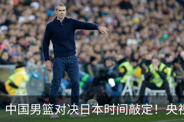 中国男篮对决日本时间敲定！央视CCTV5+直播，要是想3杀敌手需做3点调动